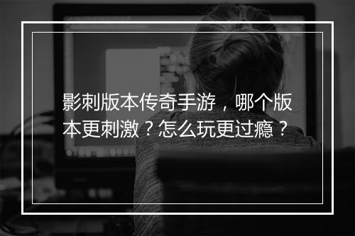 影刺版本传奇手游，哪个版本更刺激？怎么玩更过瘾？