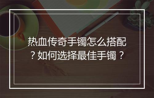 热血传奇手镯怎么搭配？如何选择最佳手镯？