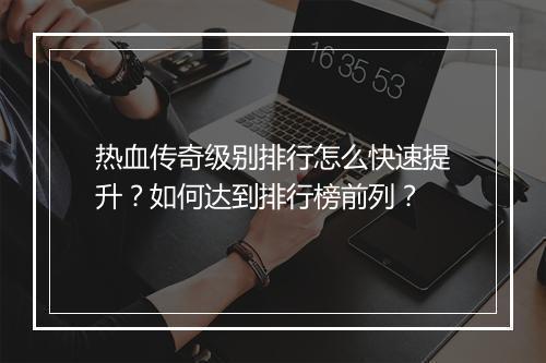 热血传奇级别排行怎么快速提升？如何达到排行榜前列？