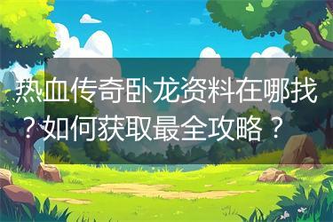 热血传奇卧龙资料在哪找？如何获取最全攻略？