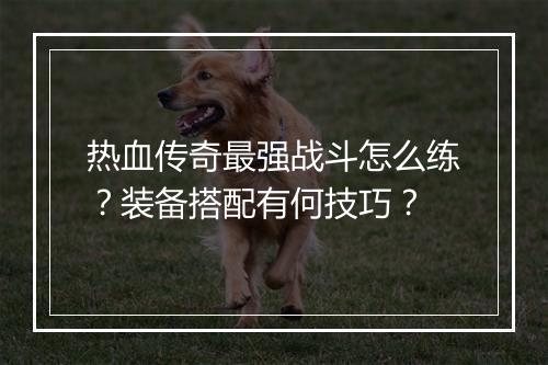热血传奇最强战斗怎么练？装备搭配有何技巧？