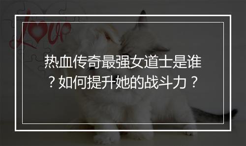 热血传奇最强女道士是谁？如何提升她的战斗力？