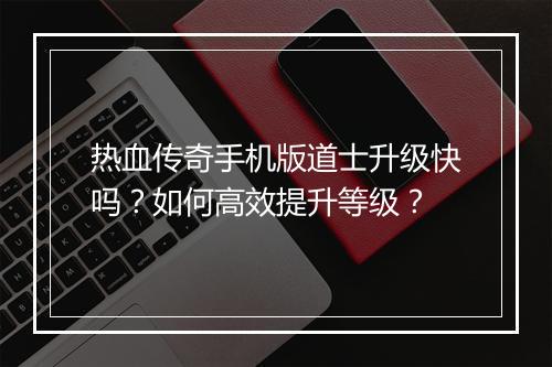 热血传奇手机版道士升级快吗？如何高效提升等级？