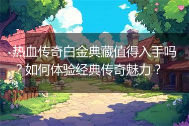 热血传奇白金典藏值得入手吗？如何体验经典传奇魅力？