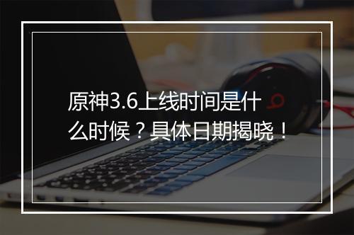 原神3.6上线时间是什么时候？具体日期揭晓！