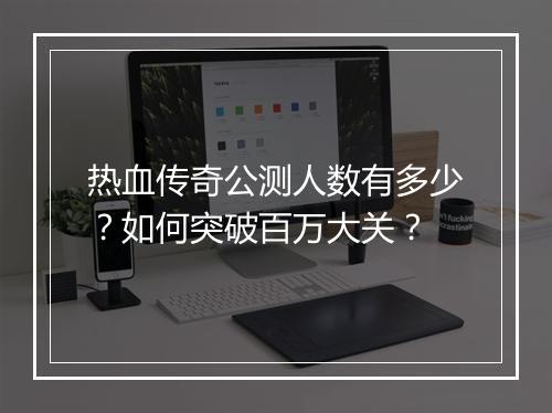 热血传奇公测人数有多少？如何突破百万大关？
