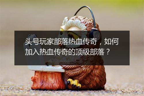 头号玩家部落热血传奇，如何加入热血传奇的顶级部落？