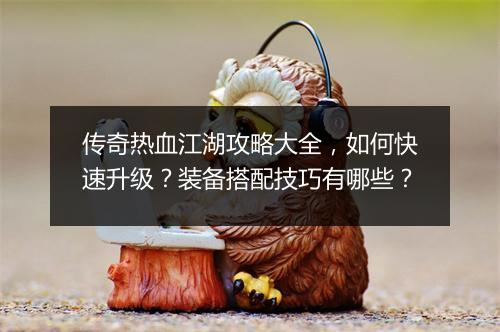 传奇热血江湖攻略大全，如何快速升级？装备搭配技巧有哪些？