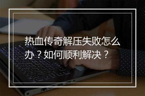 热血传奇解压失败怎么办？如何顺利解决？