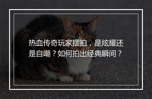 热血传奇玩家摆拍，是炫耀还是自嘲？如何拍出经典瞬间？