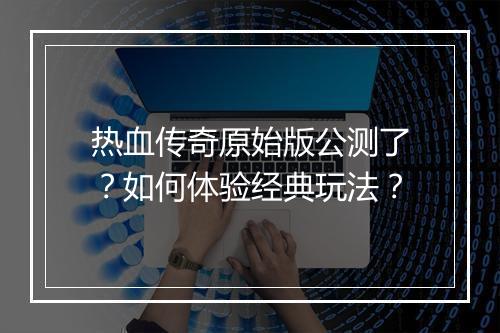 热血传奇原始版公测了？如何体验经典玩法？