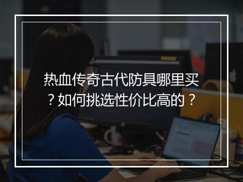 热血传奇古代防具哪里买？如何挑选性价比高的？