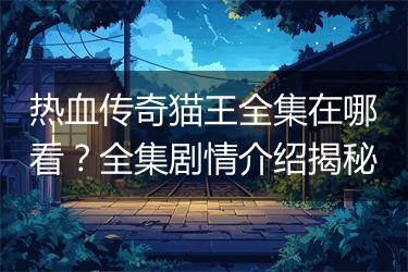 热血传奇猫王全集在哪看？全集剧情介绍揭秘