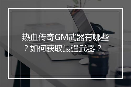 热血传奇GM武器有哪些？如何获取最强武器？