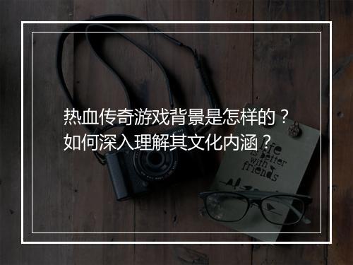 热血传奇游戏背景是怎样的？如何深入理解其文化内涵？