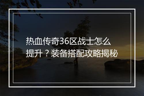 热血传奇36区战士怎么提升？装备搭配攻略揭秘