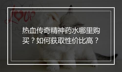 热血传奇精神药水哪里购买？如何获取性价比高？