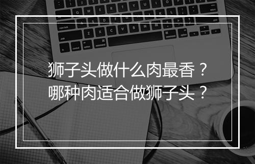 狮子头做什么肉最香？哪种肉适合做狮子头？