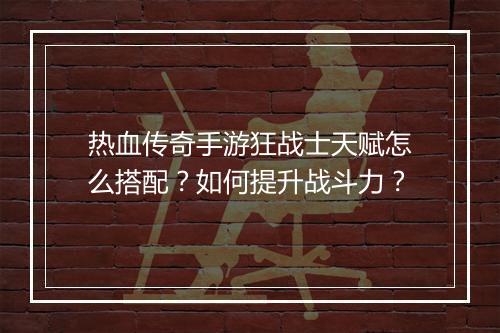 热血传奇手游狂战士天赋怎么搭配？如何提升战斗力？