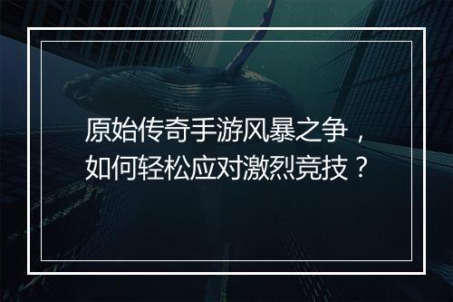 原始传奇手游风暴之争，如何轻松应对激烈竞技？