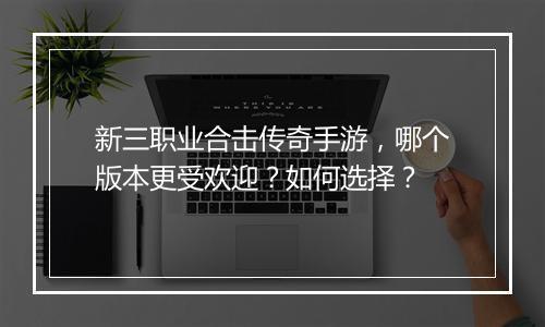 新三职业合击传奇手游，哪个版本更受欢迎？如何选择？
