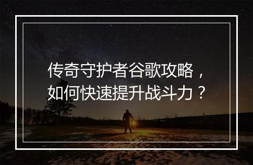 传奇守护者谷歌攻略，如何快速提升战斗力？