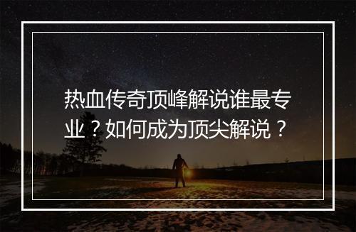 热血传奇顶峰解说谁最专业？如何成为顶尖解说？