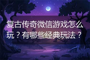 复古传奇微信游戏怎么玩？有哪些经典玩法？