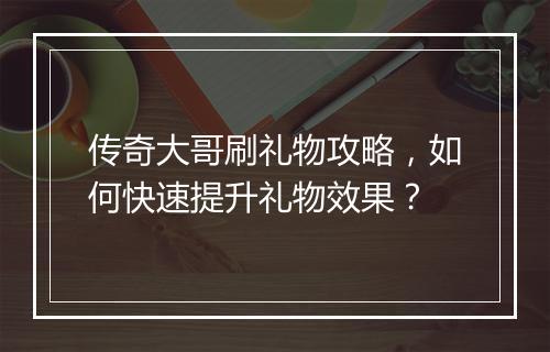 传奇大哥刷礼物攻略，如何快速提升礼物效果？