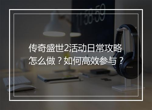 传奇盛世2活动日常攻略怎么做？如何高效参与？