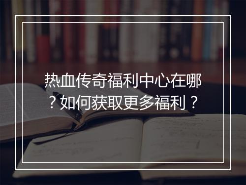 热血传奇福利中心在哪？如何获取更多福利？