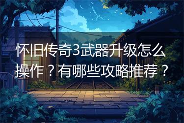 怀旧传奇3武器升级怎么操作？有哪些攻略推荐？