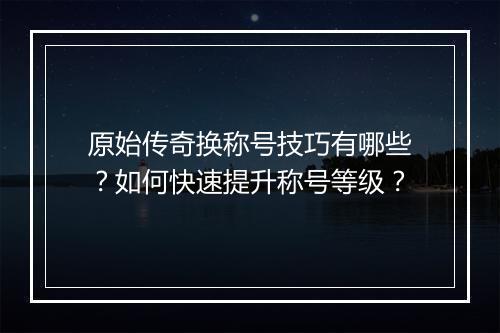 原始传奇换称号技巧有哪些？如何快速提升称号等级？