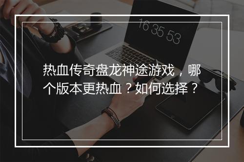 热血传奇盘龙神途游戏，哪个版本更热血？如何选择？