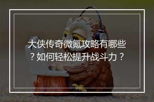 大侠传奇微氪攻略有哪些？如何轻松提升战斗力？