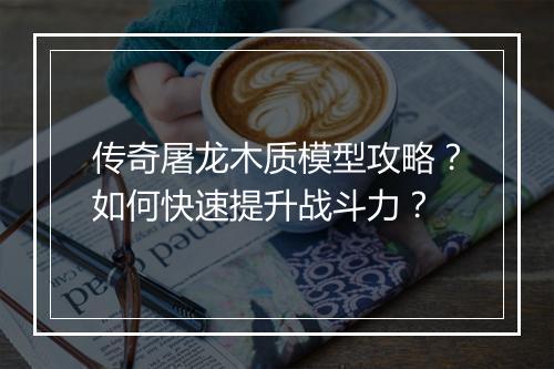 传奇屠龙木质模型攻略？如何快速提升战斗力？