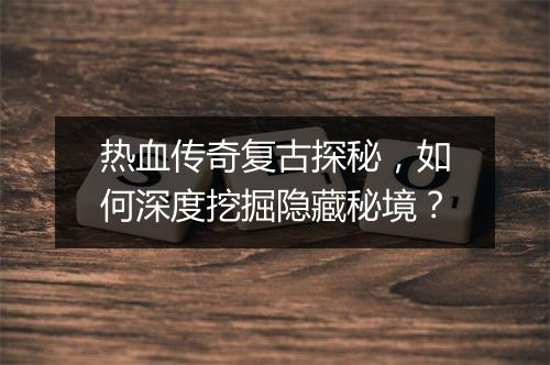 热血传奇复古探秘，如何深度挖掘隐藏秘境？