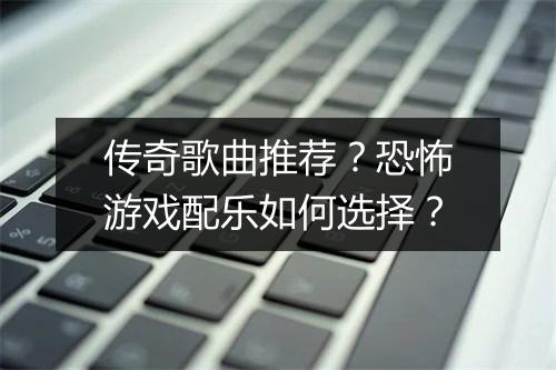 传奇歌曲推荐？恐怖游戏配乐如何选择？