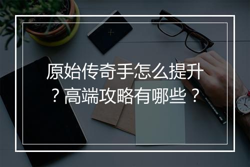 原始传奇手怎么提升？高端攻略有哪些？