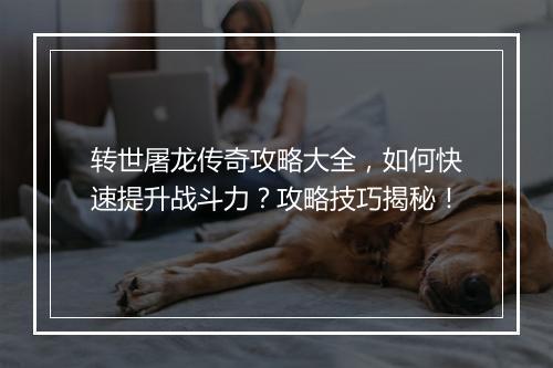 转世屠龙传奇攻略大全，如何快速提升战斗力？攻略技巧揭秘！