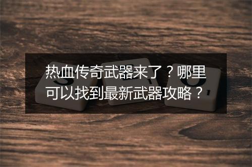 热血传奇武器来了？哪里可以找到最新武器攻略？