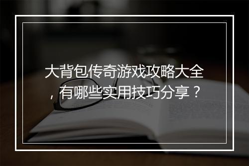 大背包传奇游戏攻略大全，有哪些实用技巧分享？