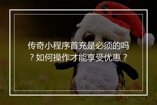 传奇小程序首充是必须的吗？如何操作才能享受优惠？