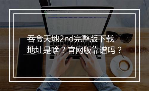 吞食天地2nd完整版下载地址是啥？官网版靠谱吗？