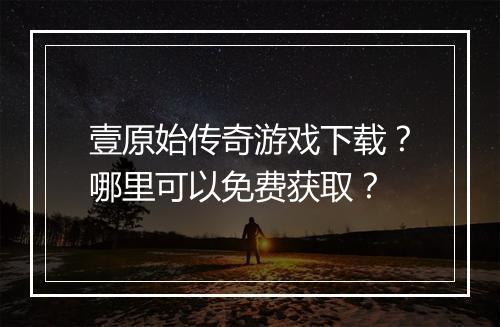 壹原始传奇游戏下载？哪里可以免费获取？