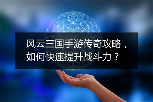 风云三国手游传奇攻略,如何快速提升战斗力?