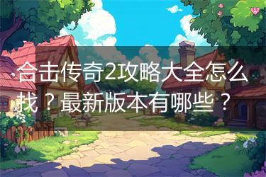 合击传奇2攻略大全怎么找？最新版本有哪些？