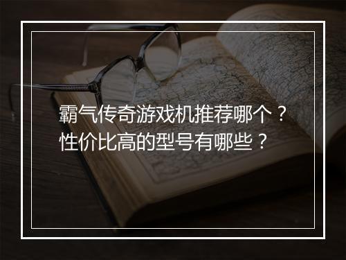 霸气传奇游戏机推荐哪个？性价比高的型号有哪些？