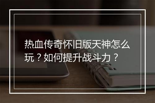 热血传奇怀旧版天神怎么玩？如何提升战斗力？