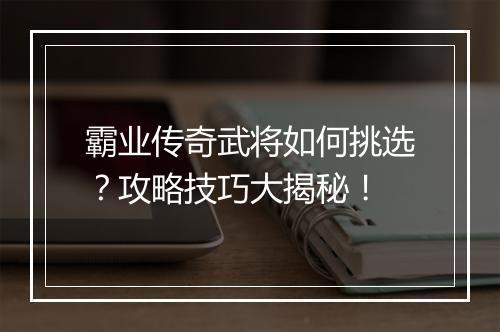霸业传奇武将如何挑选？攻略技巧大揭秘！